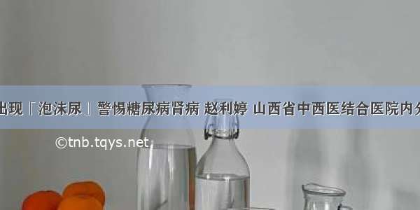 血糖高出现「泡沫尿」警惕糖尿病肾病 赵利婷 山西省中西医结合医院内分泌二科