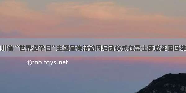 四川省“世界避孕日”主题宣传活动周启动仪式在富士康成都园区举行