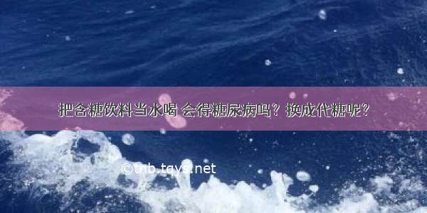 把含糖饮料当水喝 会得糖尿病吗？换成代糖呢？