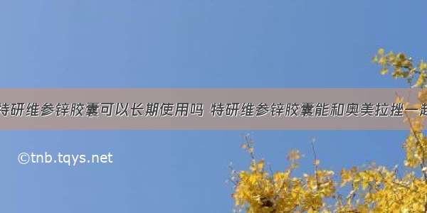 那么特研维参锌胶囊可以长期使用吗 特研维参锌胶囊能和奥美拉挫一起吃吗