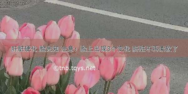 肝脏硬化 脸先知 注意：脸上出现3个变化 肝脏不再柔软了