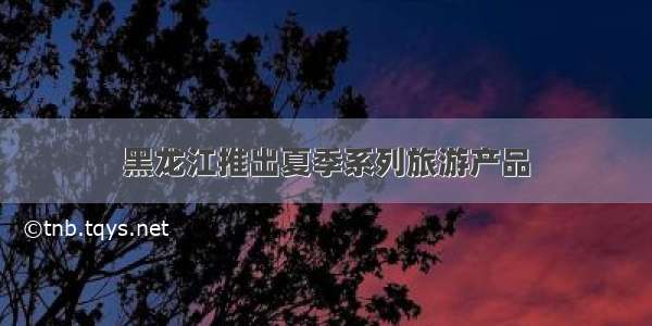 黑龙江推出夏季系列旅游产品