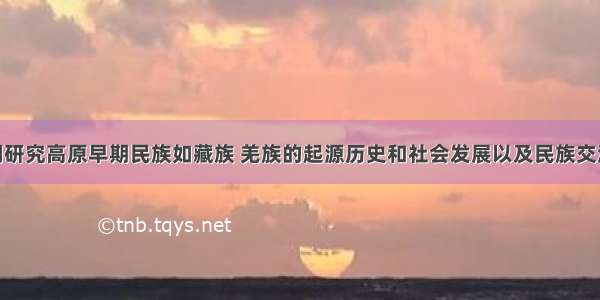 ()对我们研究高原早期民族如藏族 羌族的起源历史和社会发展以及民族交流的历史