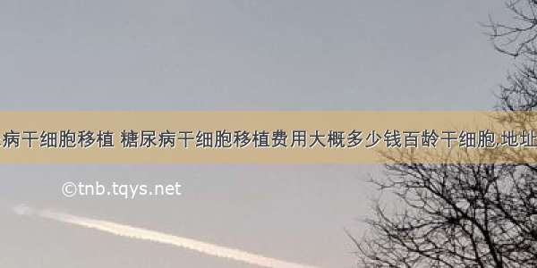 糖尿病干细胞移植 糖尿病干细胞移植费用大概多少钱百龄干细胞.地址多少