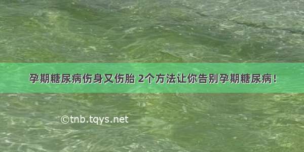 孕期糖尿病伤身又伤胎 2个方法让你告别孕期糖尿病！