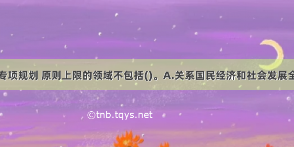 编制国家级专项规划 原则上限的领域不包括()。A.关系国民经济和社会发展全局的重要领