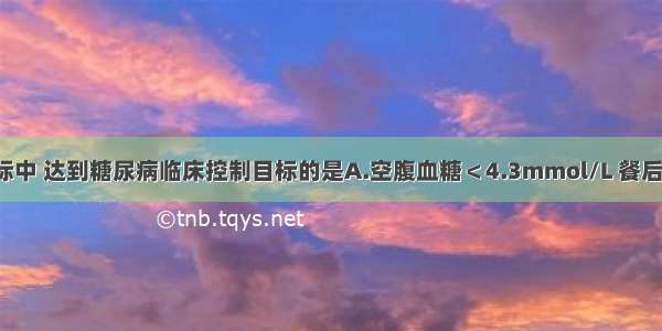 以下生化指标中 达到糖尿病临床控制目标的是A.空腹血糖＜4.3mmol/L 餐后2小时血糖＜