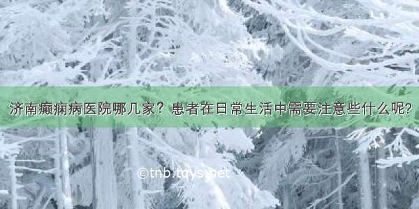 济南癫痫病医院哪几家？患者在日常生活中需要注意些什么呢?