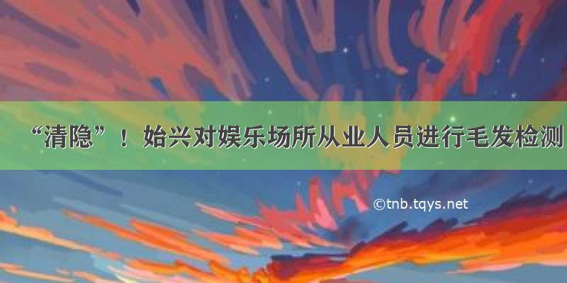 “清隐”！始兴对娱乐场所从业人员进行毛发检测