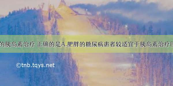 关于糖尿病的胰岛素治疗 正确的是A.肥胖的糖尿病患者较适宜于胰岛素治疗B.1型糖尿病