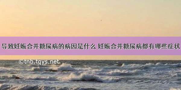 导致妊娠合并糖尿病的病因是什么	妊娠合并糖尿病都有哪些症状