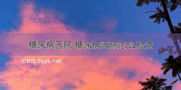 糖尿病医院 糖尿病医院怎么检查