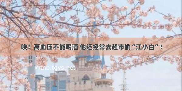 唉！高血压不能喝酒 他还经常去超市偷“江小白”！