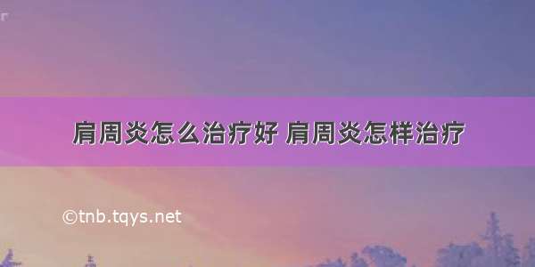 肩周炎怎么治疗好 肩周炎怎样治疗