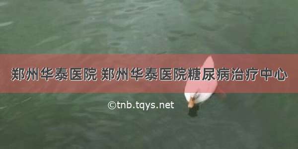 郑州华泰医院 郑州华泰医院糖尿病治疗中心