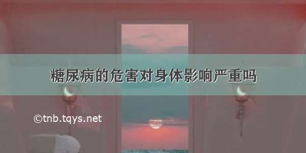 糖尿病的危害对身体影响严重吗