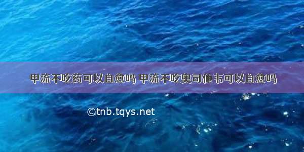 甲流不吃药可以自愈吗 甲流不吃奥司他韦可以自愈吗