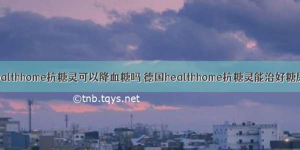 德国healthhome抗糖灵可以降血糖吗 德国healthhome抗糖灵能治好糖尿病吗