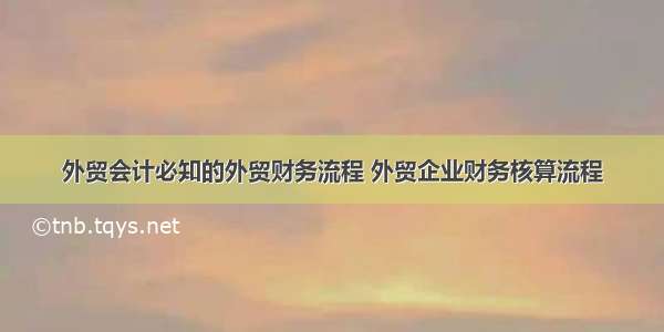 外贸会计必知的外贸财务流程 外贸企业财务核算流程