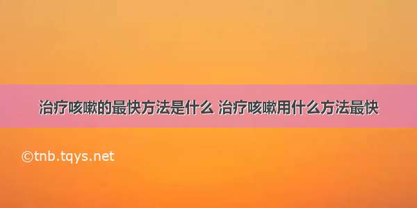 治疗咳嗽的最快方法是什么 治疗咳嗽用什么方法最快