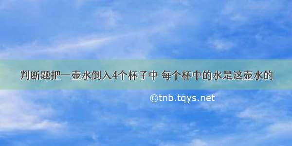 判断题把一壶水倒入4个杯子中 每个杯中的水是这壶水的．