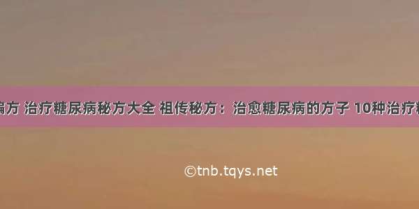 糖尿病治疗偏方 治疗糖尿病秘方大全 祖传秘方：治愈糖尿病的方子 10种治疗糖尿病的偏方