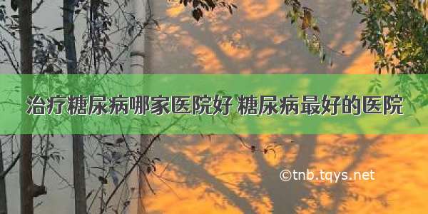 治疗糖尿病哪家医院好 糖尿病最好的医院