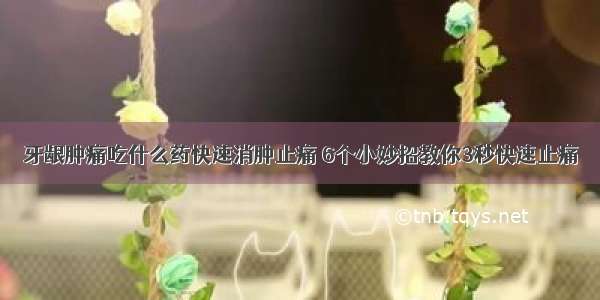 牙龈肿痛吃什么药快速消肿止痛 6个小妙招教你3秒快速止痛