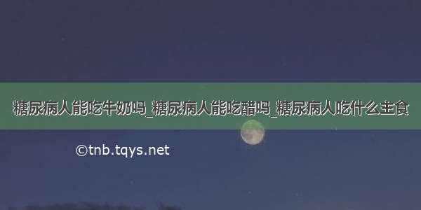 糖尿病人能吃牛奶吗_糖尿病人能吃醋吗_糖尿病人吃什么主食