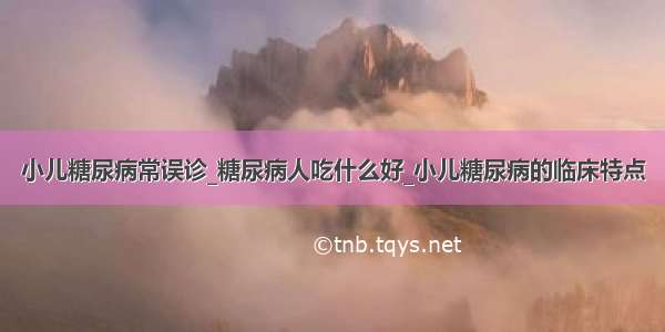 小儿糖尿病常误诊_糖尿病人吃什么好_小儿糖尿病的临床特点