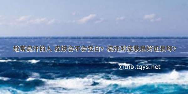 经常流汗的人 皮肤会不会变白？流汗对皮肤是好还是坏？