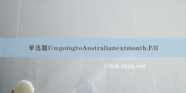 单选题I\'mgoingtoAustralianextmonth.I\'ll