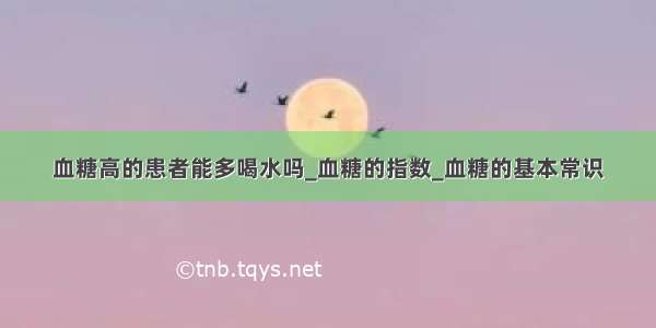 血糖高的患者能多喝水吗_血糖的指数_血糖的基本常识