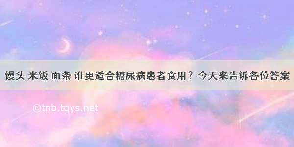 馒头 米饭 面条 谁更适合糖尿病患者食用？今天来告诉各位答案