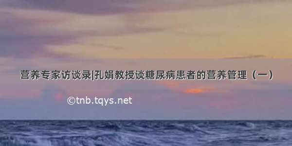 营养专家访谈录|孔娟教授谈糖尿病患者的营养管理（一）