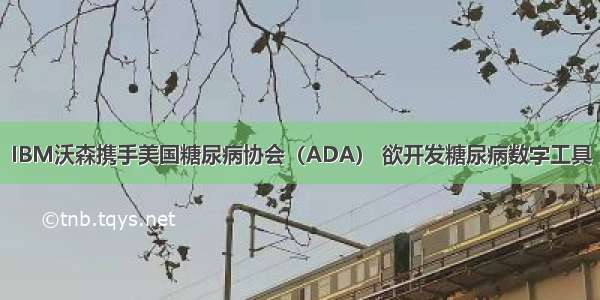 IBM沃森携手美国糖尿病协会（ADA） 欲开发糖尿病数字工具