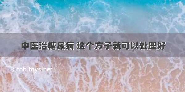 中医治糖尿病 这个方子就可以处理好