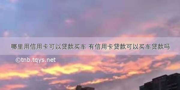 哪里用信用卡可以贷款买车 有信用卡贷款可以买车贷款吗