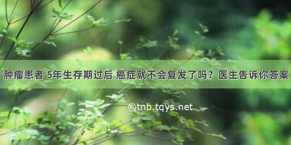 肿瘤患者 5年生存期过后 癌症就不会复发了吗？医生告诉你答案