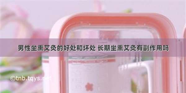 男性坐熏艾灸的好处和坏处 长期坐熏艾灸有副作用吗