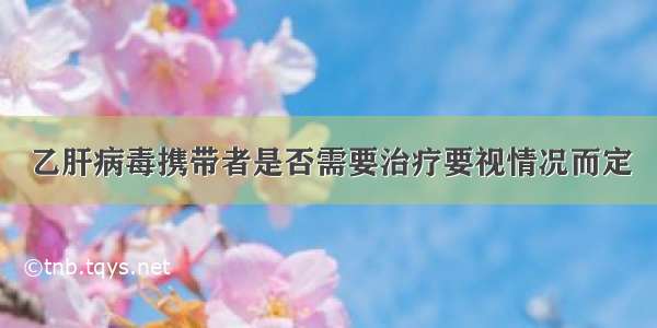 乙肝病毒携带者是否需要治疗要视情况而定