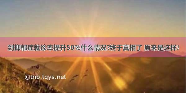 到抑郁症就诊率提升50%什么情况?终于真相了 原来是这样!