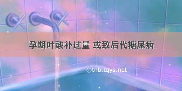 孕期叶酸补过量 或致后代糖尿病