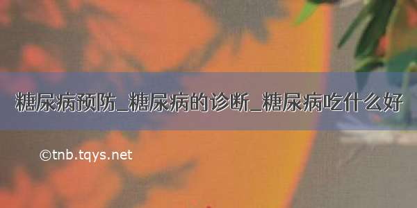 糖尿病预防_糖尿病的诊断_糖尿病吃什么好