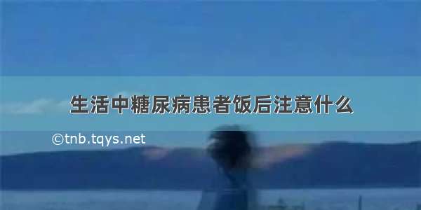 生活中糖尿病患者饭后注意什么