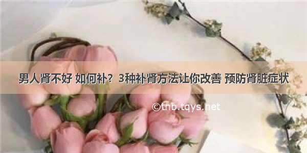 男人肾不好 如何补？3种补肾方法让你改善 预防肾脏症状