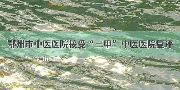 鄂州市中医医院接受“三甲”中医医院复评