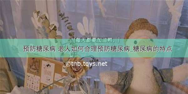 ​预防糖尿病 老人如何合理预防糖尿病_糖尿病的特点