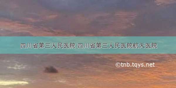 四川省第三人民医院 四川省第三人民医院航天医院