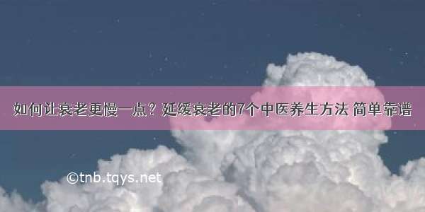 如何让衰老更慢一点？延缓衰老的7个中医养生方法 简单靠谱